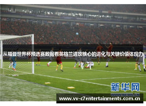 从福登世界杯预选赛数据看英格兰进攻核心的进化与关键价值体现力