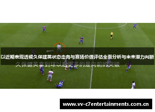 以近期表现透视久保建英状态走向与赛场价值评估全面分析与未来潜力判断 以近期表现透视久保建英状态走向与赛场价值评估全面分析与未来潜力判断